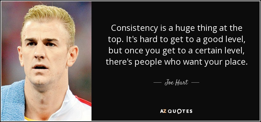 Consistency is a huge thing at the top. It's hard to get to a good level, but once you get to a certain level, there's people who want your place. - Joe Hart