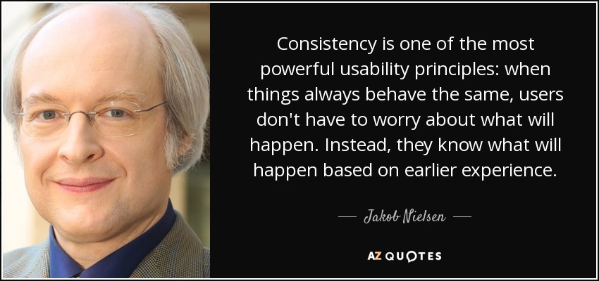 Consistency is one of the most powerful usability principles: when things always behave the same, users don't have to worry about what will happen. Instead, they know what will happen based on earlier experience. - Jakob Nielsen