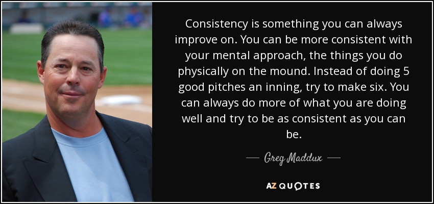 Consistency is something you can always improve on. You can be more consistent with your mental approach, the things you do physically on the mound. Instead of doing 5 good pitches an inning, try to make six. You can always do more of what you are doing well and try to be as consistent as you can be. - Greg Maddux