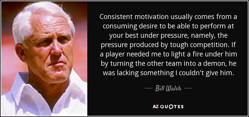 Consistent motivation usually comes from a consuming desire to be able to perform at your best under pressure, namely, the pressure produced by tough competition. If a player needed me to light a fire under him by turning the other team into a demon, he was lacking something I couldn't give him. - Bill Walsh