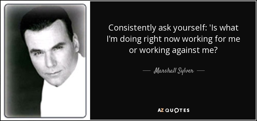 Consistently ask yourself: 'Is what I'm doing right now working for me or working against me? - Marshall Sylver