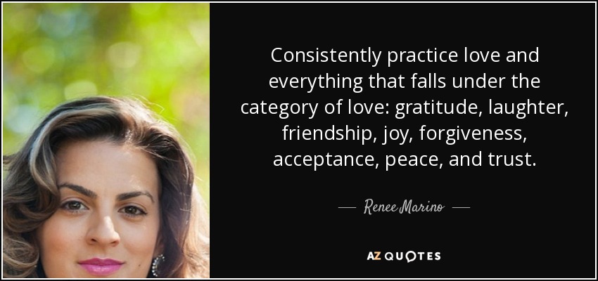 Consistently practice love and everything that falls under the category of love: gratitude, laughter, friendship, joy, forgiveness, acceptance, peace, and trust. - Renee Marino