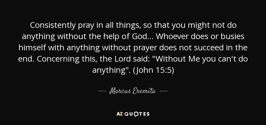 Consistently pray in all things, so that you might not do anything without the help of God ... Whoever does or busies himself with anything without prayer does not succeed in the end. Concerning this, the Lord said: 