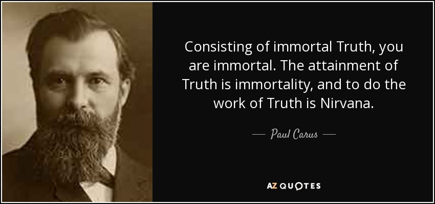 Consisting of immortal Truth, you are immortal. The attainment of Truth is immortality, and to do the work of Truth is Nirvana. - Paul Carus