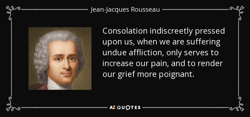 Consolation indiscreetly pressed upon us, when we are suffering undue affliction, only serves to increase our pain, and to render our grief more poignant. - Jean-Jacques Rousseau