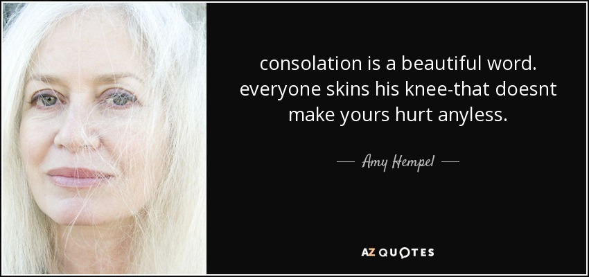 consolation is a beautiful word. everyone skins his knee-that doesnt make yours hurt anyless. - Amy Hempel