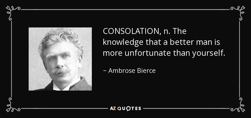 CONSOLATION, n. The knowledge that a better man is more unfortunate than yourself. - Ambrose Bierce
