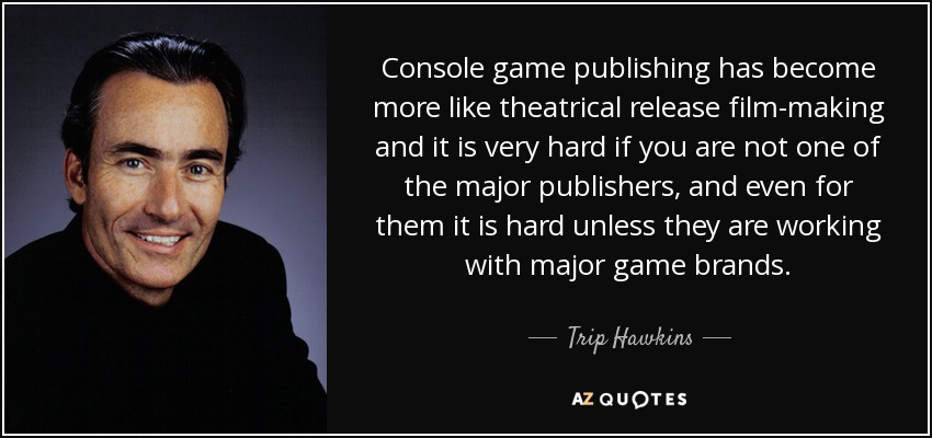 Console game publishing has become more like theatrical release film-making and it is very hard if you are not one of the major publishers, and even for them it is hard unless they are working with major game brands. - Trip Hawkins
