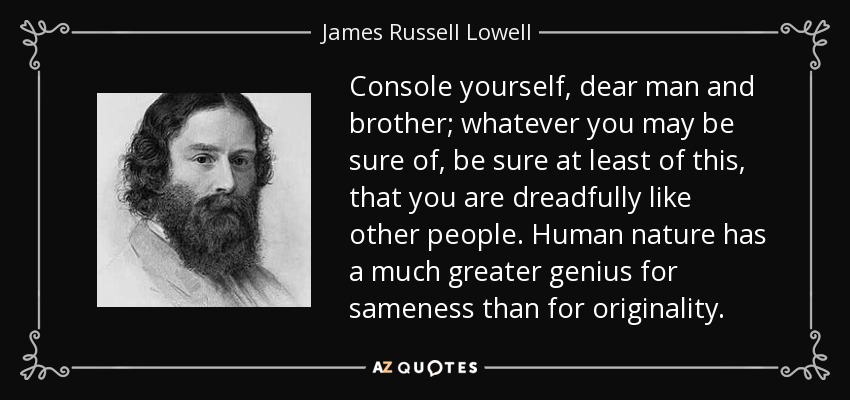 Console yourself, dear man and brother; whatever you may be sure of, be sure at least of this, that you are dreadfully like other people. Human nature has a much greater genius for sameness than for originality. - James Russell Lowell