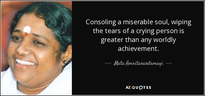 Consoling a miserable soul, wiping the tears of a crying person is greater than any worldly achievement. - Mata Amritanandamayi