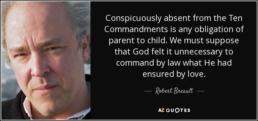 Conspicuously absent from the Ten Commandments is any obligation of parent to child. We must suppose that God felt it unnecessary to command by law what He had ensured by love. - Robert Breault