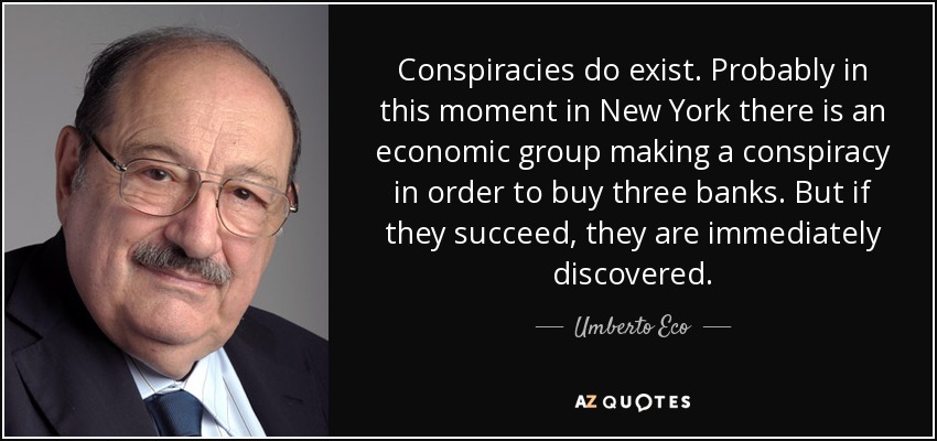 Conspiracies do exist. Probably in this moment in New York there is an economic group making a conspiracy in order to buy three banks. But if they succeed, they are immediately discovered. - Umberto Eco