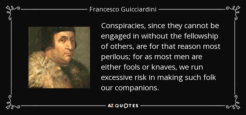 Conspiracies, since they cannot be engaged in without the fellowship of others, are for that reason most perilous; for as most men are either fools or knaves, we run excessive risk in making such folk our companions. - Francesco Guicciardini