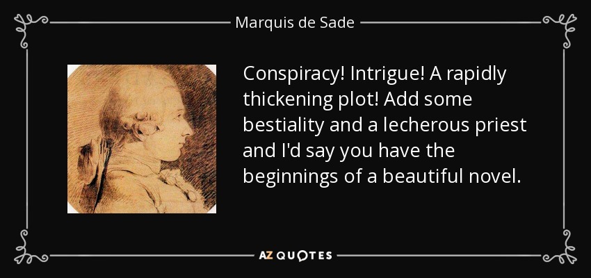 Conspiracy! Intrigue! A rapidly thickening plot! Add some bestiality and a lecherous priest and I'd say you have the beginnings of a beautiful novel. - Marquis de Sade