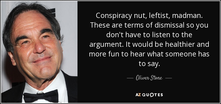 Conspiracy nut, leftist, madman. These are terms of dismissal so you don't have to listen to the argument. It would be healthier and more fun to hear what someone has to say. - Oliver Stone