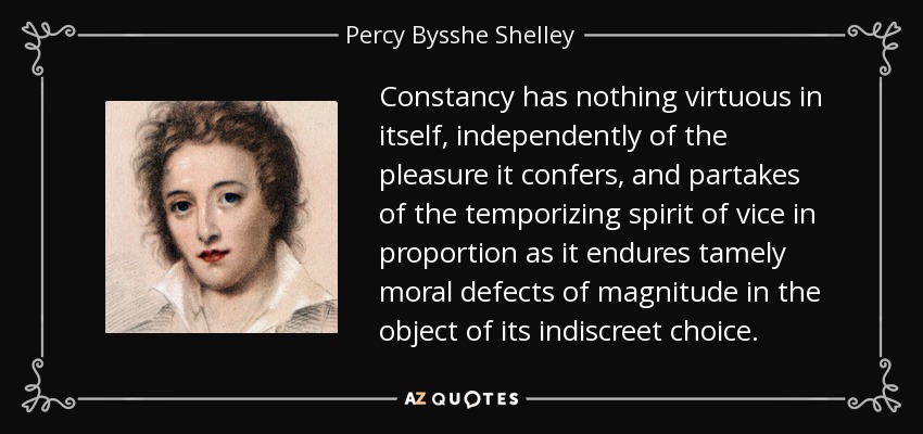 Constancy has nothing virtuous in itself, independently of the pleasure it confers, and partakes of the temporizing spirit of vice in proportion as it endures tamely moral defects of magnitude in the object of its indiscreet choice. - Percy Bysshe Shelley