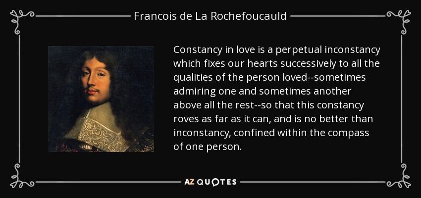 Constancy in love is a perpetual inconstancy which fixes our hearts successively to all the qualities of the person loved--sometimes admiring one and sometimes another above all the rest--so that this constancy roves as far as it can, and is no better than inconstancy, confined within the compass of one person. - Francois de La Rochefoucauld