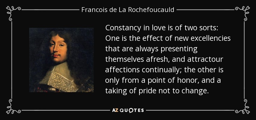 Constancy in love is of two sorts: One is the effect of new excellencies that are always presenting themselves afresh, and attractour affections continually; the other is only from a point of honor, and a taking of pride not to change. - Francois de La Rochefoucauld