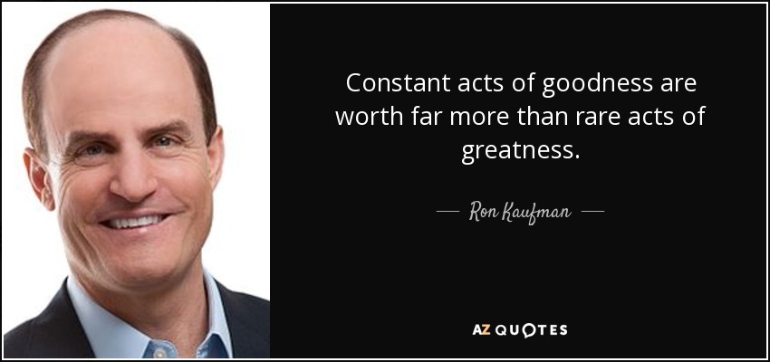 Constant acts of goodness are worth far more than rare acts of greatness. - Ron Kaufman