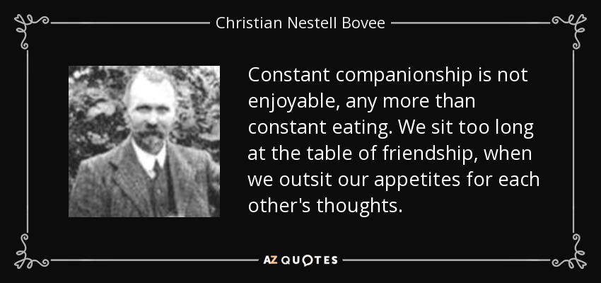 Constant companionship is not enjoyable, any more than constant eating. We sit too long at the table of friendship, when we outsit our appetites for each other's thoughts. - Christian Nestell Bovee