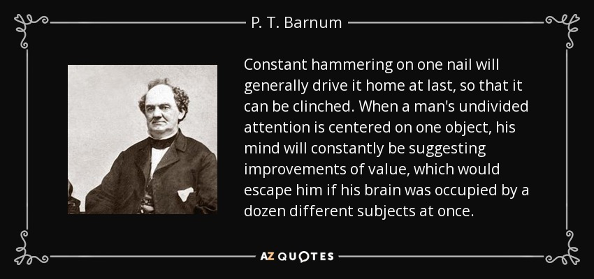 Constant hammering on one nail will generally drive it home at last, so that it can be clinched. When a man's undivided attention is centered on one object, his mind will constantly be suggesting improvements of value, which would escape him if his brain was occupied by a dozen different subjects at once. - P. T. Barnum