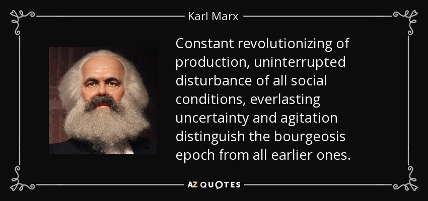 Constant revolutionizing of production, uninterrupted disturbance of all social conditions, everlasting uncertainty and agitation distinguish the bourgeosis epoch from all earlier ones. - Karl Marx