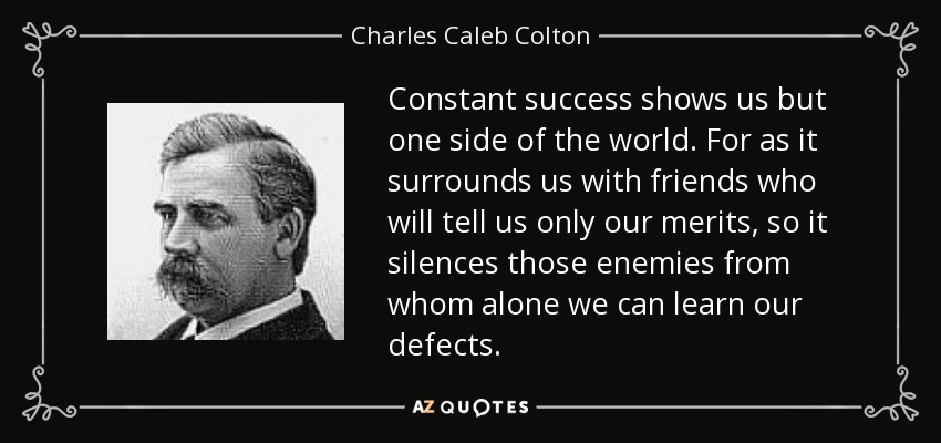 Constant success shows us but one side of the world. For as it surrounds us with friends who will tell us only our merits, so it silences those enemies from whom alone we can learn our defects. - Charles Caleb Colton