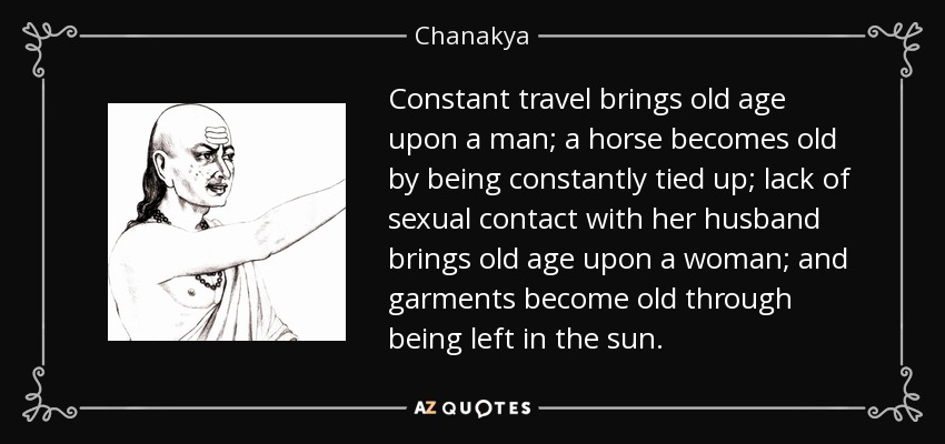 Constant travel brings old age upon a man; a horse becomes old by being constantly tied up; lack of sexual contact with her husband brings old age upon a woman; and garments become old through being left in the sun. - Chanakya