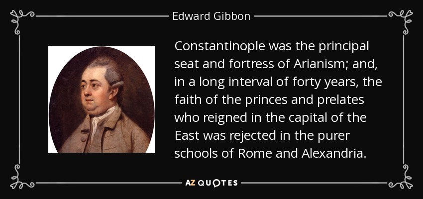 Constantinople was the principal seat and fortress of Arianism; and, in a long interval of forty years, the faith of the princes and prelates who reigned in the capital of the East was rejected in the purer schools of Rome and Alexandria. - Edward Gibbon