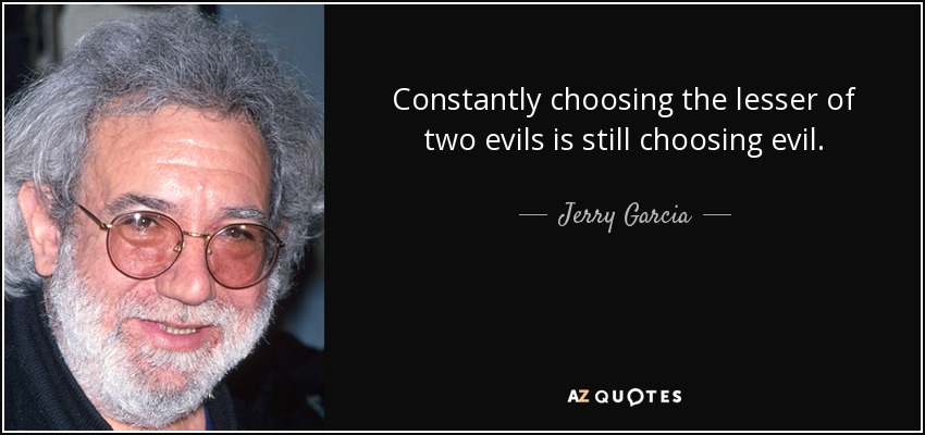 Constantly choosing the lesser of two evils is still choosing evil. - Jerry Garcia