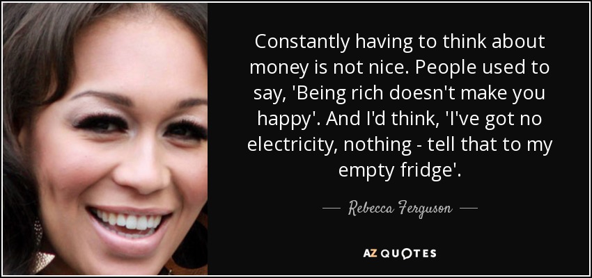 Constantly having to think about money is not nice. People used to say, 'Being rich doesn't make you happy'. And I'd think, 'I've got no electricity, nothing - tell that to my empty fridge'. - Rebecca Ferguson