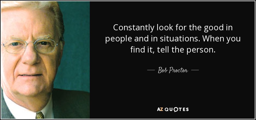 Constantly look for the good in people and in situations. When you find it, tell the person. - Bob Proctor