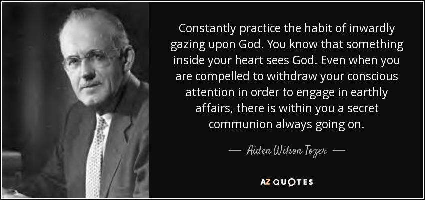 Constantly practice the habit of inwardly gazing upon God. You know that something inside your heart sees God. Even when you are compelled to withdraw your conscious attention in order to engage in earthly affairs, there is within you a secret communion always going on. - Aiden Wilson Tozer