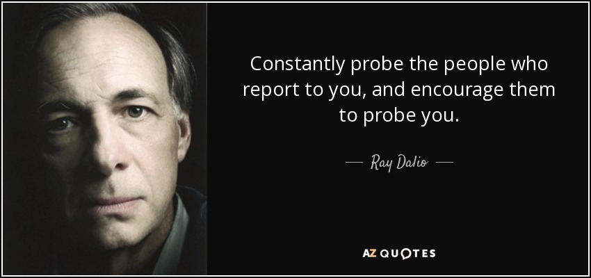Constantly probe the people who report to you, and encourage them to probe you. - Ray Dalio