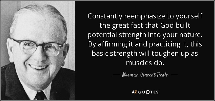 Constantly reemphasize to yourself the great fact that God built potential strength into your nature. By affirming it and practicing it, this basic strength will toughen up as muscles do. - Norman Vincent Peale