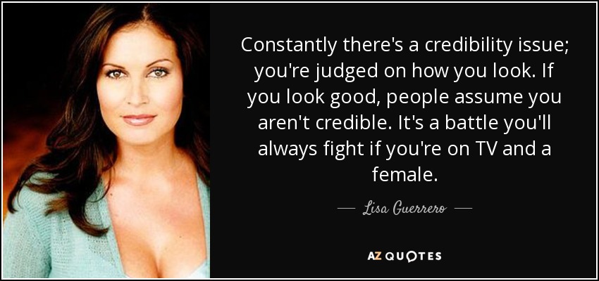 Constantly there's a credibility issue; you're judged on how you look. If you look good, people assume you aren't credible. It's a battle you'll always fight if you're on TV and a female. - Lisa Guerrero