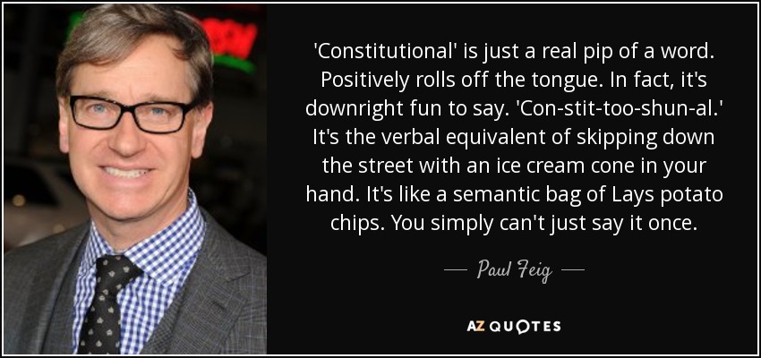 'Constitutional' is just a real pip of a word. Positively rolls off the tongue. In fact, it's downright fun to say. 'Con-stit-too-shun-al.' It's the verbal equivalent of skipping down the street with an ice cream cone in your hand. It's like a semantic bag of Lays potato chips. You simply can't just say it once. - Paul Feig