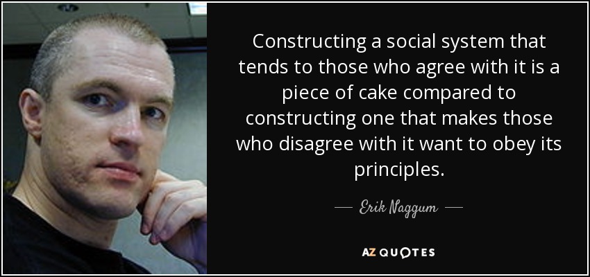 Constructing a social system that tends to those who agree with it is a piece of cake compared to constructing one that makes those who disagree with it want to obey its principles. - Erik Naggum