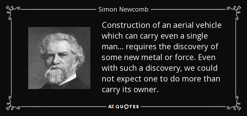 Construction of an aerial vehicle which can carry even a single man . . . requires the discovery of some new metal or force. Even with such a discovery, we could not expect one to do more than carry its owner. - Simon Newcomb