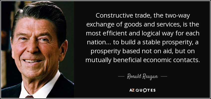 Constructive trade, the two-way exchange of goods and services, is the most efficient and logical way for each nation . . . to build a stable prosperity, a prosperity based not on aid, but on mutually beneficial economic contacts. - Ronald Reagan