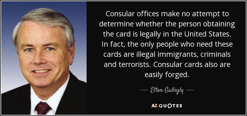 Consular offices make no attempt to determine whether the person obtaining the card is legally in the United States. In fact, the only people who need these cards are illegal immigrants, criminals and terrorists. Consular cards also are easily forged. - Elton Gallegly
