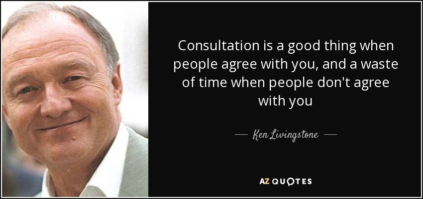 Consultation is a good thing when people agree with you, and a waste of time when people don't agree with you - Ken Livingstone