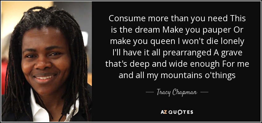 Consume more than you need This is the dream Make you pauper Or make you queen I won't die lonely I'll have it all prearranged A grave that's deep and wide enough For me and all my mountains o'things - Tracy Chapman