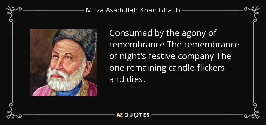 Consumed by the agony of remembrance The remembrance of night's festive company The one remaining candle flickers and dies. - Mirza Asadullah Khan Ghalib