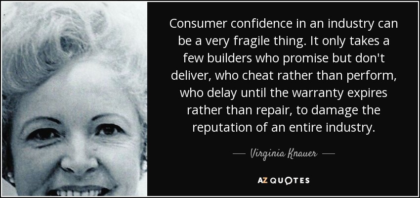Consumer confidence in an industry can be a very fragile thing. It only takes a few builders who promise but don't deliver, who cheat rather than perform, who delay until the warranty expires rather than repair, to damage the reputation of an entire industry. - Virginia Knauer