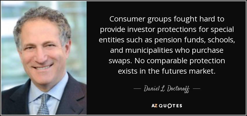 Consumer groups fought hard to provide investor protections for special entities such as pension funds, schools, and municipalities who purchase swaps. No comparable protection exists in the futures market. - Daniel L. Doctoroff