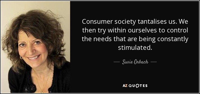 Consumer society tantalises us. We then try within ourselves to control the needs that are being constantly stimulated. - Susie Orbach