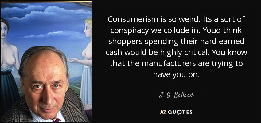 Consumerism is so weird. Its a sort of conspiracy we collude in. Youd think shoppers spending their hard-earned cash would be highly critical. You know that the manufacturers are trying to have you on. - J. G. Ballard