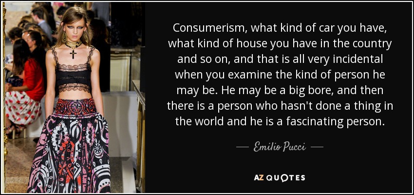 Consumerism, what kind of car you have, what kind of house you have in the country and so on, and that is all very incidental when you examine the kind of person he may be. He may be a big bore, and then there is a person who hasn't done a thing in the world and he is a fascinating person. - Emilio Pucci