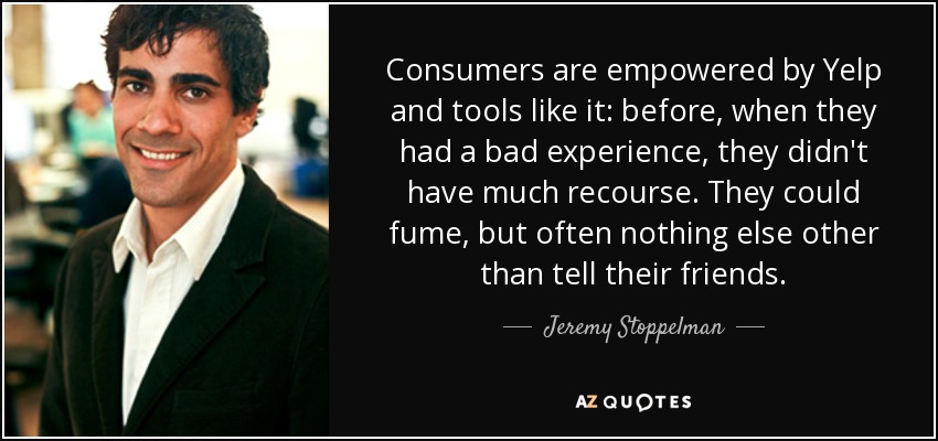 Consumers are empowered by Yelp and tools like it: before, when they had a bad experience, they didn't have much recourse. They could fume, but often nothing else other than tell their friends. - Jeremy Stoppelman